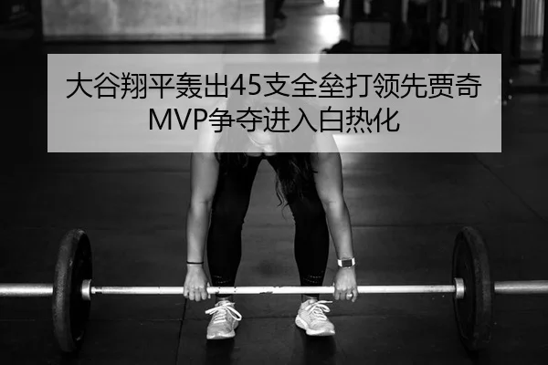 大谷翔平轰出45支全垒打领先贾奇 MVP争夺进入白热化（kaiyun）