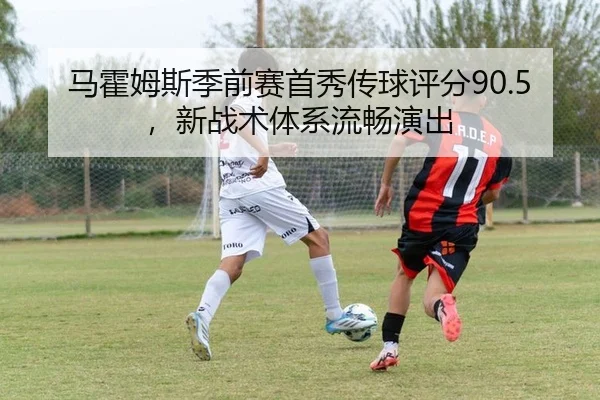 马霍姆斯季前赛首秀传球评分90.5，新战术体系流畅演出